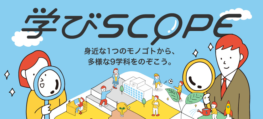 学びSCOPE　身近な1つのモノゴトから、多様な9学科をのぞこう。